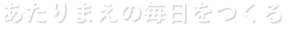 あたりまえの毎日をつくる